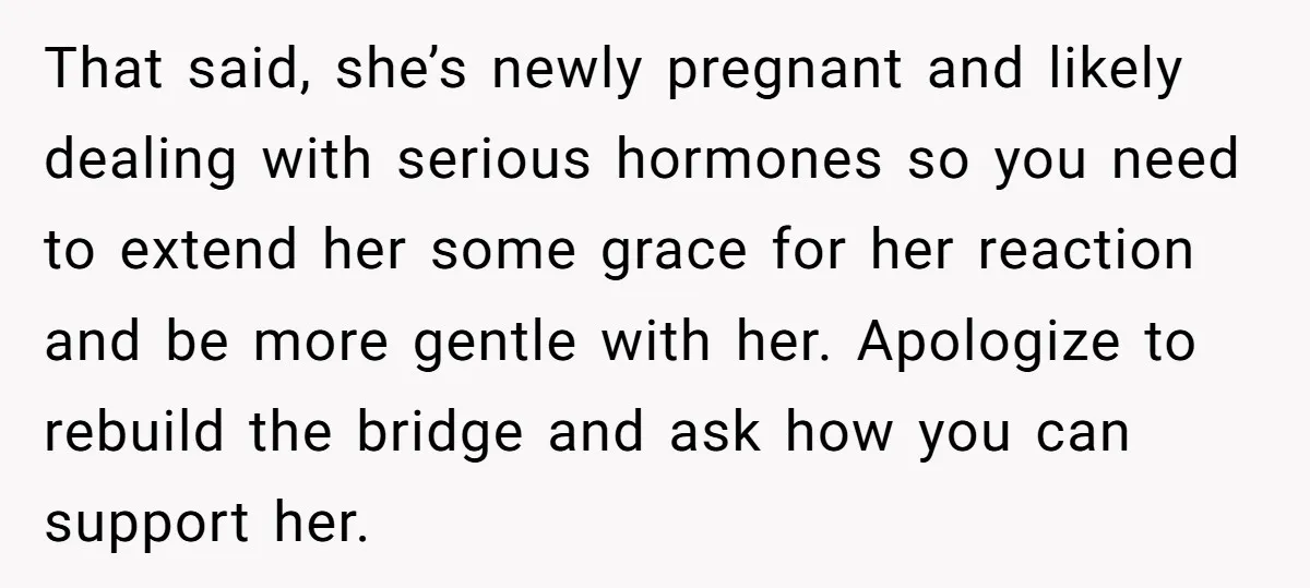 That said, she’s newly pregnant and likely dealing with serious hormones so you need to extend her some grace for her reaction and be more gentle with her. Apologize to...