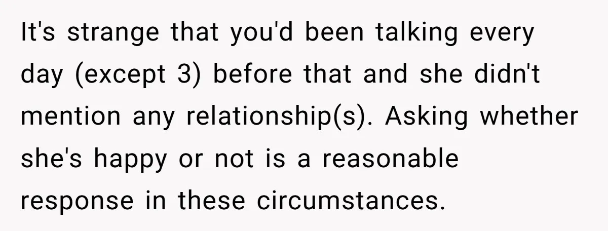It's strange that you'd been talking every day (except 3) before that and she didn't mention any relationship(s). Asking whether she's happy or not is a reasonable response in these...