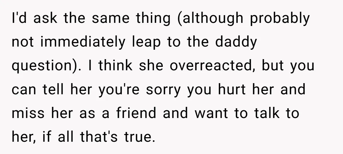I'd ask the same thing (although probably not immediately leap to the daddy question). I think she overreacted, but you can tell her you're sorry you hurt her and miss...