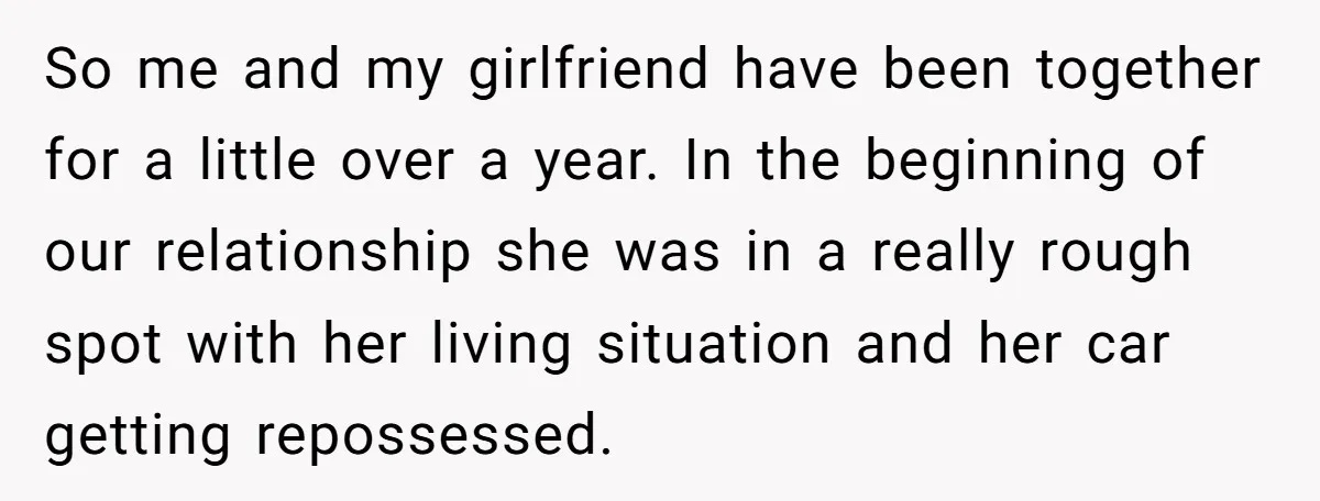 So me and my girlfriend have been together for a little over a year. In the beginning of our relationship she was in a really rough spot with her living...