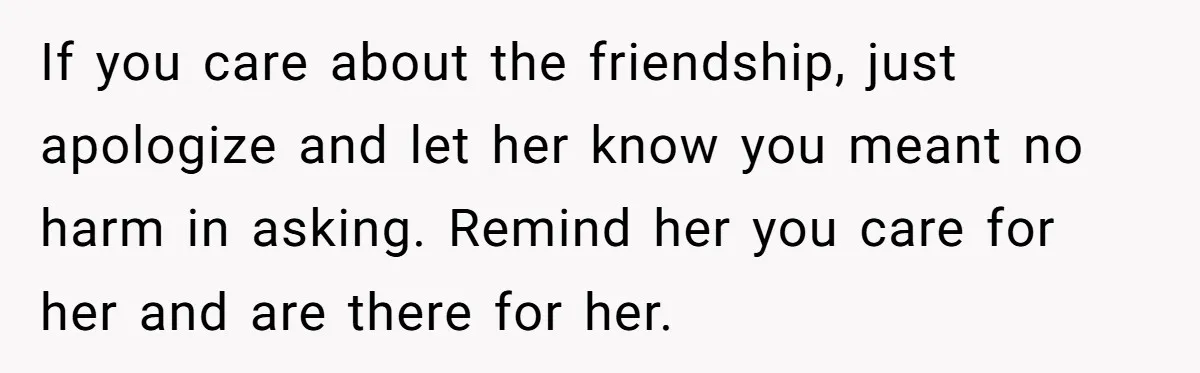 If you care about the friendship, just apologize and let her know you meant no harm in asking. Remind her you care for her and are there for her.