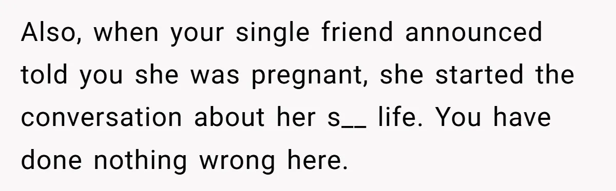 Also, when your single friend announced told you she was pregnant, she started the conversation about her s__ life. You have done nothing wrong here.