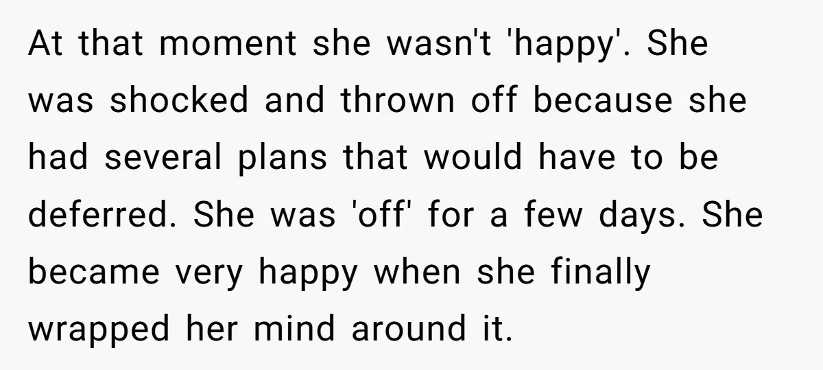 At that moment she wasn't 'happy'. She was shocked and thrown off because she had several plans that would have to be deferred. She was 'off' for a few days....
