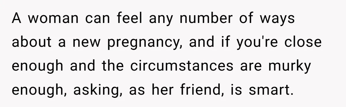 A woman can feel any number of ways about a new pregnancy, and if you're close enough and the circumstances are murky enough, asking, as her friend, is smart.
