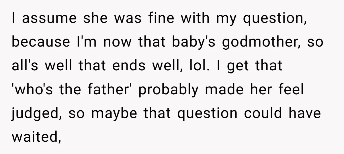 I assume she was fine with my question, because I'm now that baby's godmother, so all's well that ends well, lol. I get that 'who's the father' probably made her...