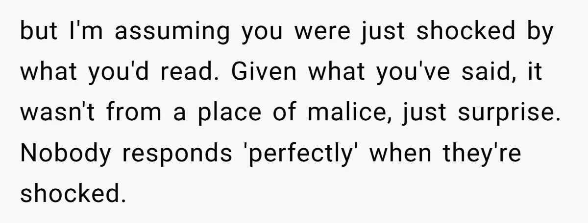 but I'm assuming you were just shocked by what you'd read. Given what you've said, it wasn't from a place of malice, just surprise. Nobody responds 'perfectly' when they're shocked.