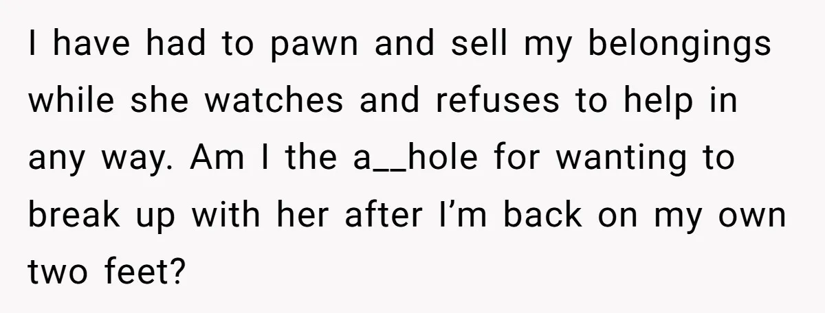 I have had to pawn and sell my belongings while she watches and refuses to help in any way. Am I the a__hole for wanting to break up with her...