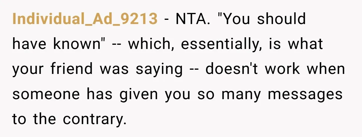 Individual_Ad_9213 − NTA. "You should have known" -- which, essentially, is what your friend was saying -- doesn't work when someone has given you so many messages to the contrary.