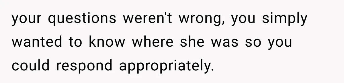 your questions weren't wrong, you simply wanted to know where she was so you could respond appropriately.