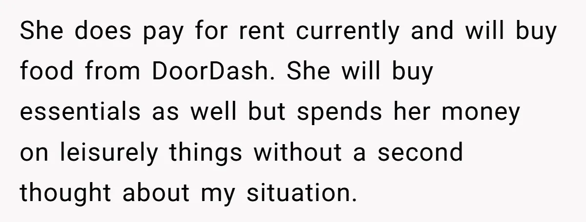 She does pay for rent currently and will buy food from DoorDash. She will buy essentials as well but spends her money on leisurely things without a second thought about...
