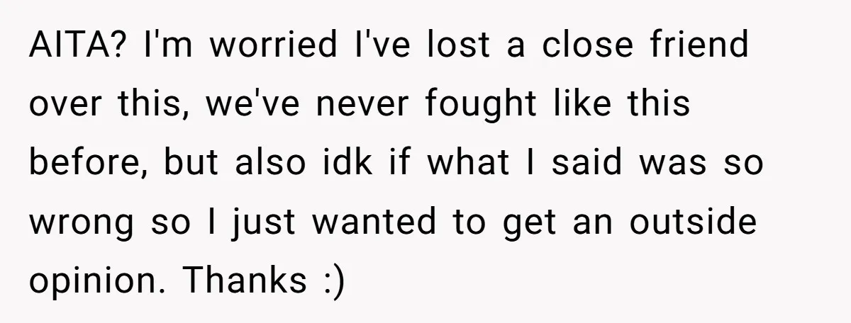 AITA? I'm worried I've lost a close friend over this, we've never fought like this before, but also idk if what I said was so wrong so I just wanted...