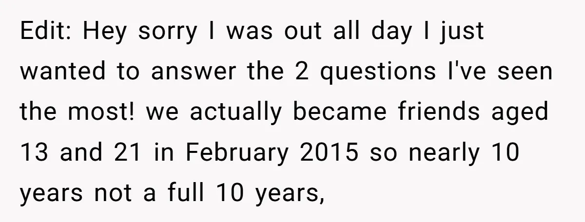 Edit: Hey sorry I was out all day I just wanted to answer the 2 questions I've seen the most! we actually became friends aged 13 and 21 in February...
