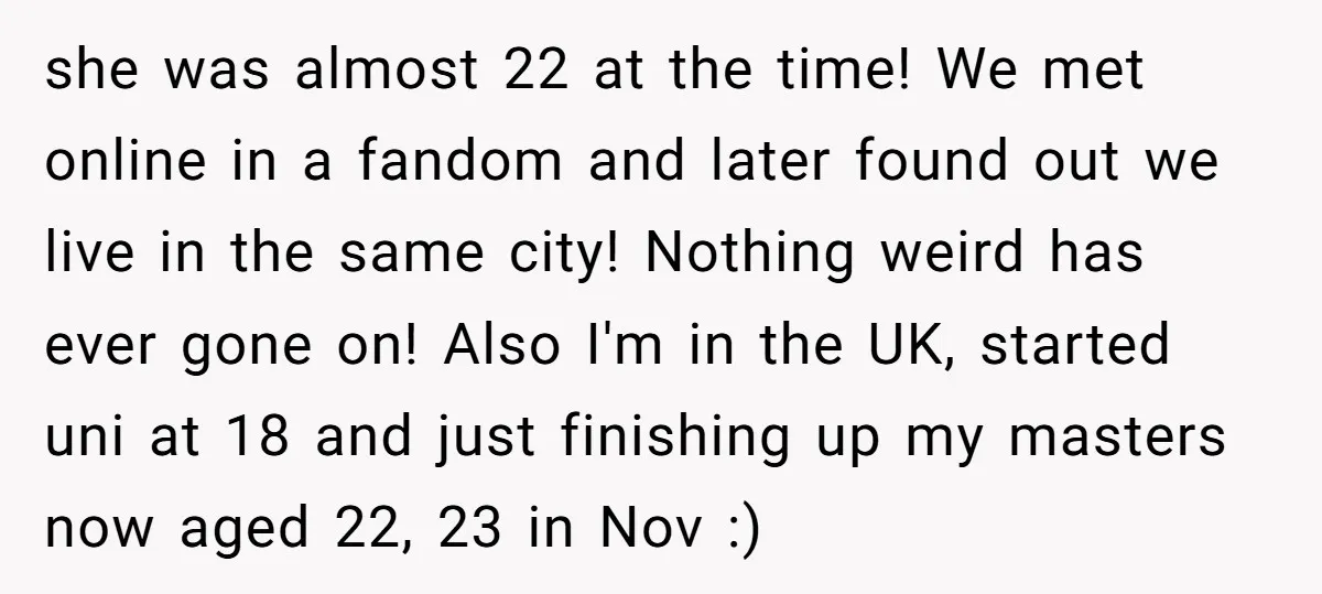 she was almost 22 at the time! We met online in a fandom and later found out we live in the same city! Nothing weird has ever gone on! Also...