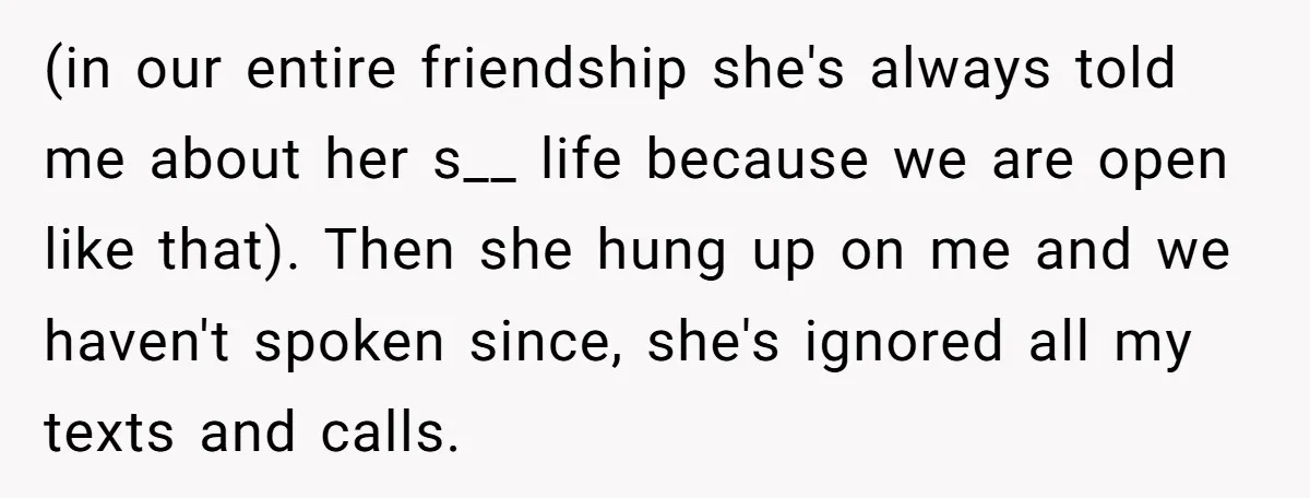 (in our entire friendship she's always told me about her s__ life because we are open like that). Then she hung up on me and we haven't spoken since, she's...