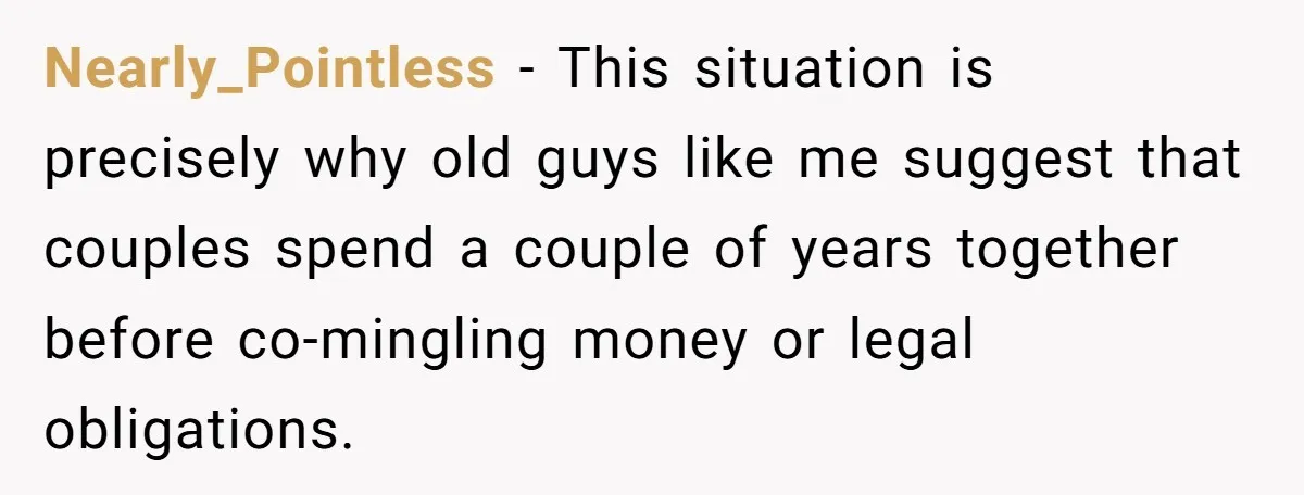 Nearly_Pointless − This situation is precisely why old guys like me suggest that couples spend a couple of years together before co-mingling money or legal obligations.