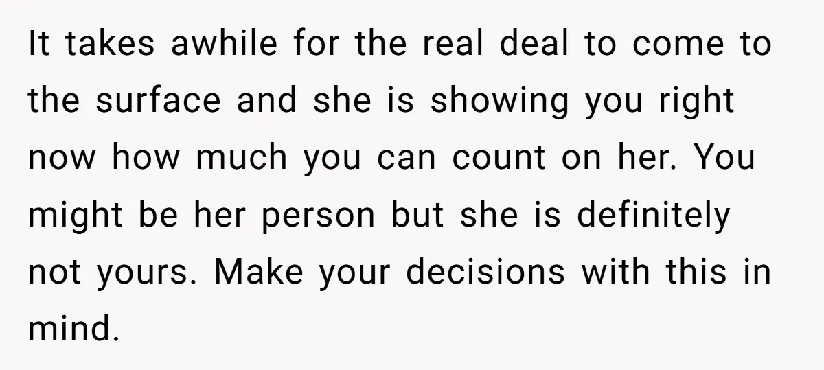It takes awhile for the real deal to come to the surface and she is showing you right now how much you can count on her. You might be her...