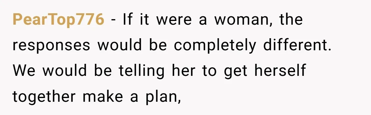 PearTop776 − If it were a woman, the responses would be completely different. We would be telling her to get herself together make a plan,