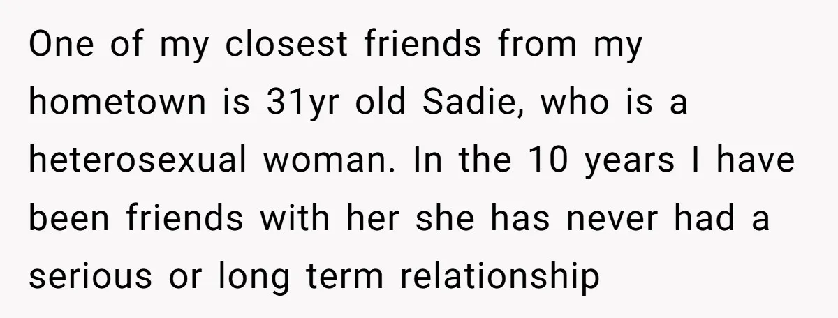One of my closest friends from my hometown is 31yr old Sadie, who is a heterosexual woman. In the 10 years I have been friends with her she has never...
