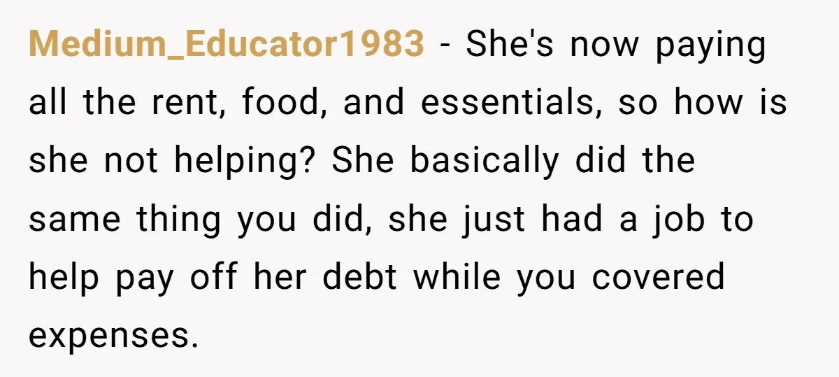 Medium_Educator1983 − She's now paying all the rent, food, and essentials, so how is she not helping? She basically did the same thing you did, she just had a job...