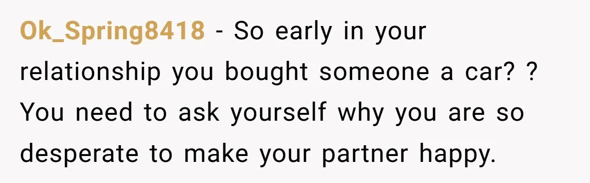 Ok_Spring8418 − So early in your relationship you bought someone a car? ? You need to ask yourself why you are so desperate to make your partner happy.