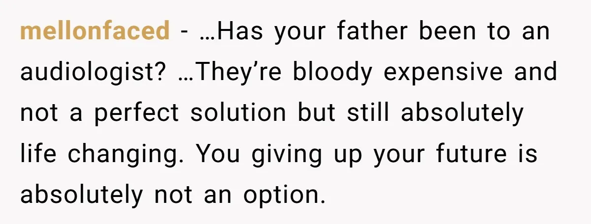 mellonfaced − …Has your father been to an audiologist? …They’re bloody expensive and not a perfect solution but still absolutely life changing. You giving up your future is absolutely not...