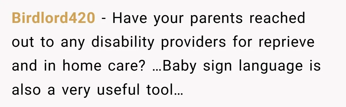 Birdlord420 − Have your parents reached out to any disability providers for reprieve and in home care? …Baby sign language is also a very useful tool…