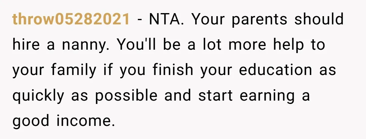 throw05282021 − NTA. Your parents should hire a nanny. You'll be a lot more help to your family if you finish your education as quickly as possible and start earning...