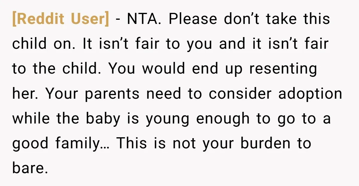 [Reddit User] − NTA. Please don’t take this child on. It isn’t fair to you and it isn’t fair to the child. You would end up resenting her. Your parents...