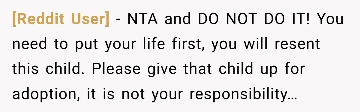 [Reddit User] − NTA and DO NOT DO IT! You need to put your life first, you will resent this child. Please give that child up for adoption, it is...