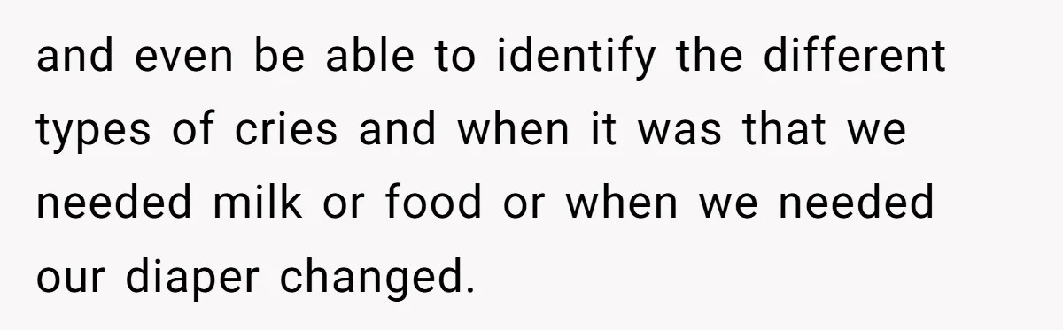 and even be able to identify the different types of cries and when it was that we needed milk or food or when we needed our diaper changed.