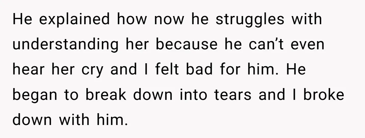 He explained how now he struggles with understanding her because he can’t even hear her cry and I felt bad for him. He began to break down into tears and...
