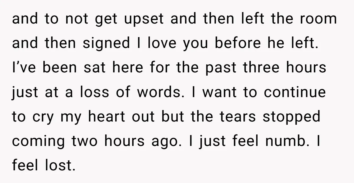 and to not get upset and then left the room and then signed I love you before he left. I’ve been sat here for the past three hours just at...