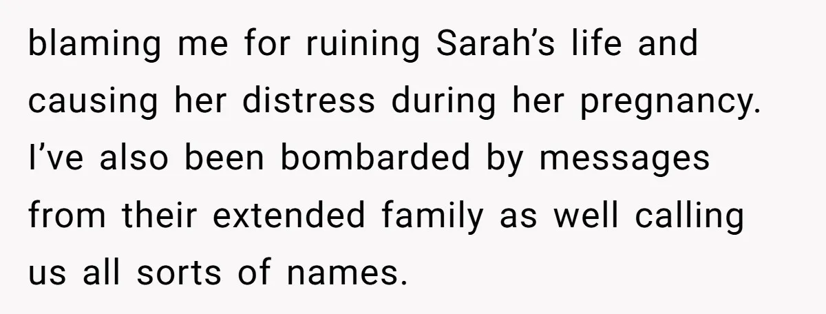 blaming me for ruining Sarah’s life and causing her distress during her pregnancy. I’ve also been bombarded by messages from their extended family as well calling us all sorts of...