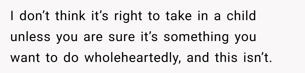 I don’t think it’s right to take in a child unless you are sure it’s something you want to do wholeheartedly, and this isn’t.