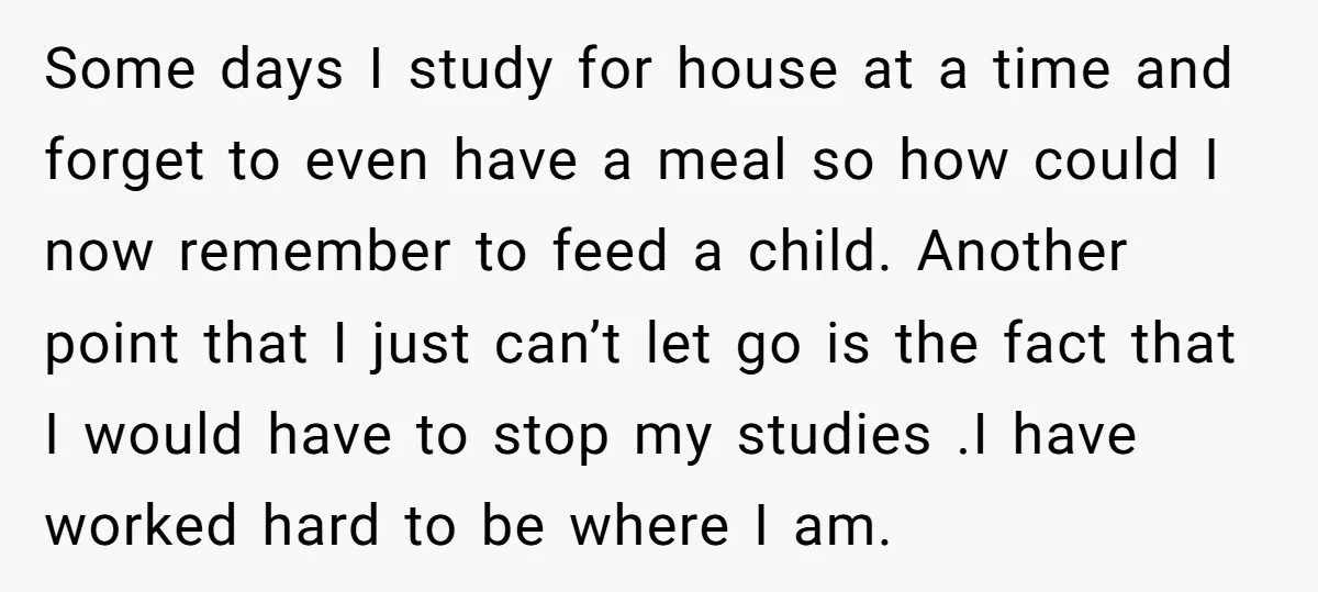 Some days I study for house at a time and forget to even have a meal so how could I now remember to feed a child. Another point that I...