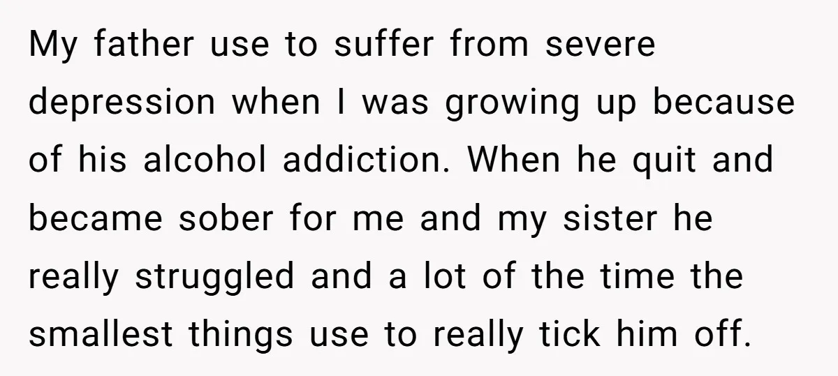 My father use to suffer from severe depression when I was growing up because of his alcohol addiction. When he quit and became sober for me and my sister he...