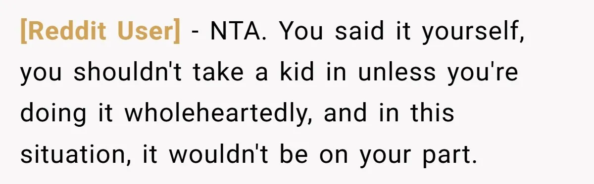 [Reddit User] − NTA. You said it yourself, you shouldn't take a kid in unless you're doing it wholeheartedly, and in this situation, it wouldn't be on your part.