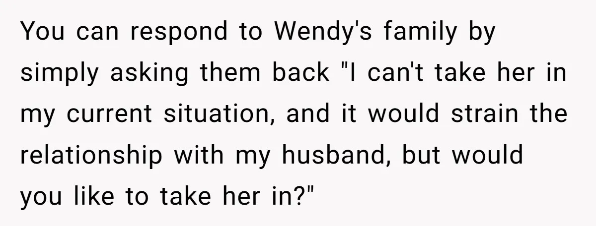 You can respond to Wendy's family by simply asking them back "I can't take her in my current situation, and it would strain the relationship with my husband, but would...