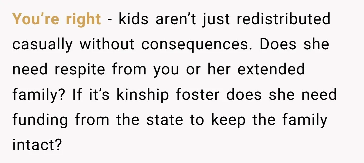 You’re right - kids aren’t just redistributed casually without consequences. Does she need respite from you or her extended family? If it’s kinship foster does she need funding from the...