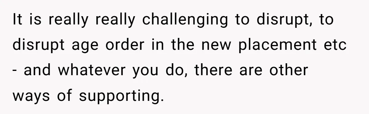 It is really really challenging to disrupt, to disrupt age order in the new placement etc - and whatever you do, there are other ways of supporting.