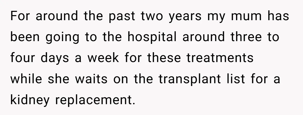 For around the past two years my mum has been going to the hospital around three to four days a week for these treatments while she waits on the transplant...