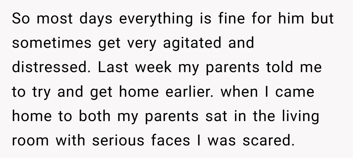 So most days everything is fine for him but sometimes get very agitated and distressed. Last week my parents told me to try and get home earlier. when I came...