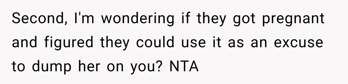 Second, I'm wondering if they got pregnant and figured they could use it as an excuse to dump her on you? NTA