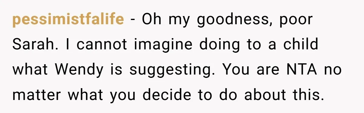 pessimistfalife − Oh my goodness, poor Sarah. I cannot imagine doing to a child what Wendy is suggesting. You are NTA no matter what you decide to do about this.