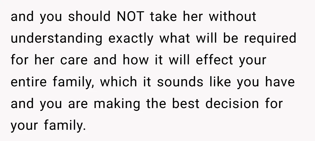 and you should NOT take her without understanding exactly what will be required for her care and how it will effect your entire family, which it sounds like you have...