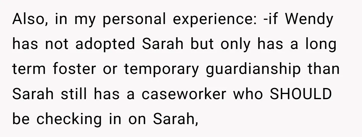 Also, in my personal experience: -if Wendy has not adopted Sarah but only has a long term foster or temporary guardianship than Sarah still has a caseworker who SHOULD be...