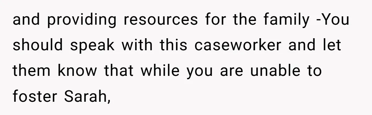and providing resources for the family -You should speak with this caseworker and let them know that while you are unable to foster Sarah,