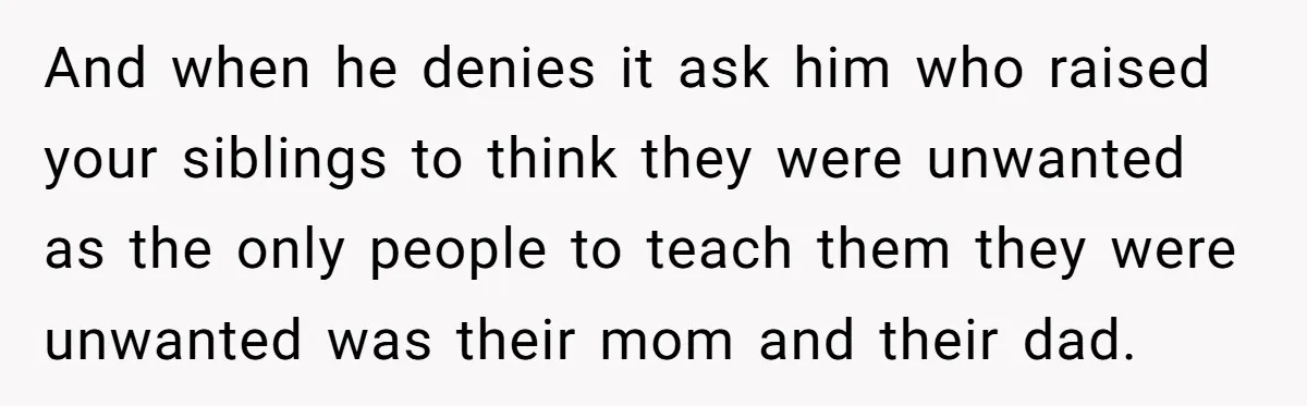 And when he denies it ask him who raised your siblings to think they were unwanted as the only people to teach them they were unwanted was their mom and...