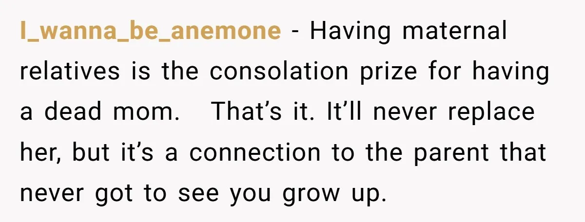 I_wanna_be_anemone − Having maternal relatives is the consolation prize for having a dead mom. That’s it. It’ll never replace her, but it’s a connection to the parent that never got...