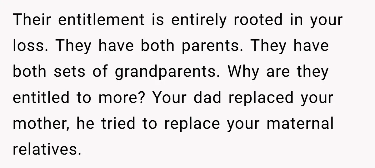 Their entitlement is entirely rooted in your loss. They have both parents. They have both sets of grandparents. Why are they entitled to more? Your dad replaced your mother, he...